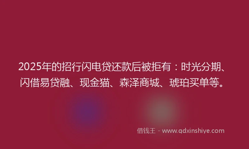 2025年的招行闪电贷还款后被拒有：时光分期、闪借易贷融、现金猫、森泽商城、琥珀买单等。
