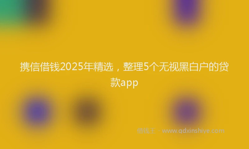 携信借钱2025年精选，整理5个无视黑白户的贷款app