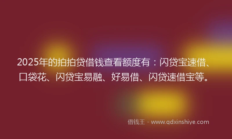 2025年的拍拍贷借钱查看额度有：闪贷宝速借、口袋花、闪贷宝易融、好易借、闪贷速借宝等。
