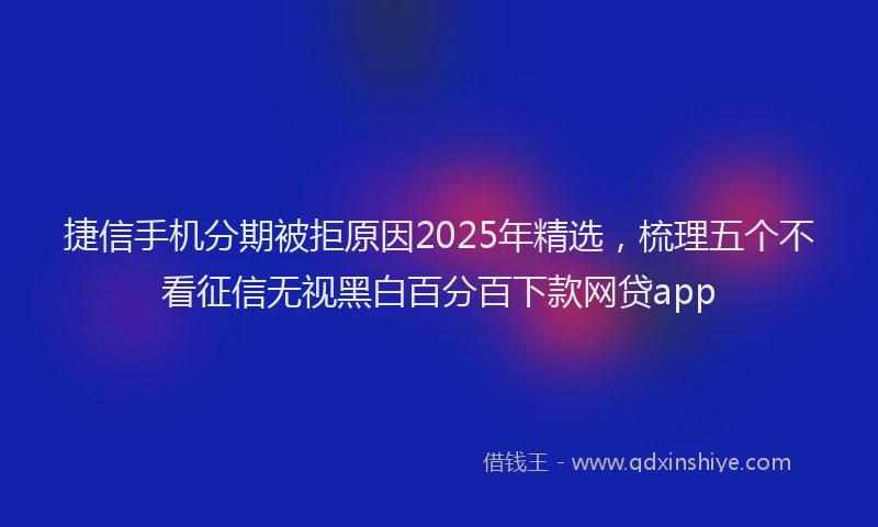 捷信手机分期被拒原因2025年精选，梳理五个不看征信无视黑白百分百下款网贷app