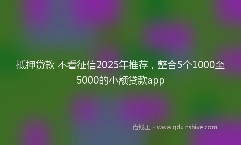抵押贷款 不看征信2025年推荐，整合5个1000至5000的小额贷款app