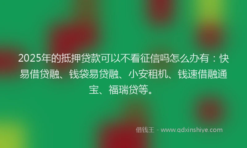 2025年的抵押贷款可以不看征信吗怎么办有：快易借贷融、钱袋易贷融、小安租机、钱速借融通宝、福瑞贷等。
