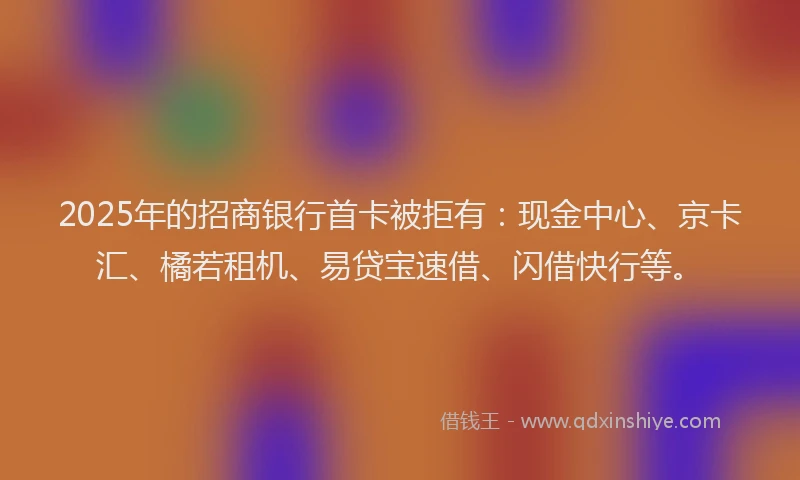 2025年的招商银行首卡被拒有：现金中心、京卡汇、橘若租机、易贷宝速借、闪借快行等。