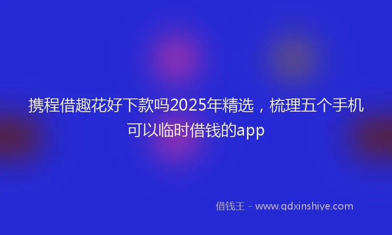 携程借趣花好下款吗2025年精选，梳理五个手机可以临时借钱的app
