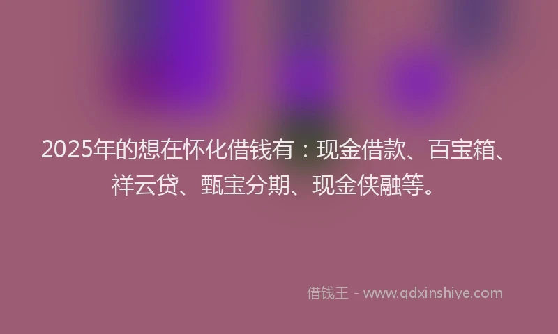 2025年的想在怀化借钱有：现金借款、百宝箱、祥云贷、甄宝分期、现金侠融等。