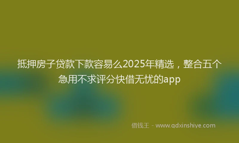 抵押房子贷款下款容易么2025年精选，整合五个急用不求评分快借无忧的app