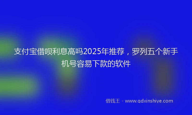 支付宝借呗利息高吗2025年推荐，罗列五个新手机号容易下款的软件