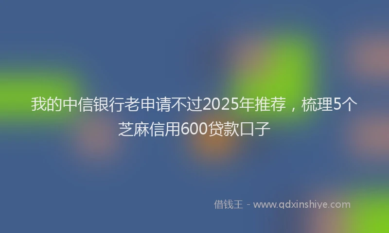 我的中信银行老申请不过2025年推荐，梳理5个芝麻信用600贷款口子