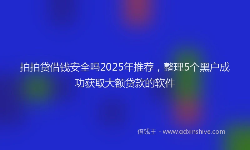 拍拍贷借钱安全吗2025年推荐，整理5个黑户成功获取大额贷款的软件