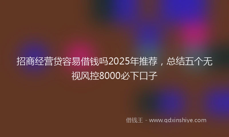 招商经营贷容易借钱吗2025年推荐，总结五个无视风控8000必下口子