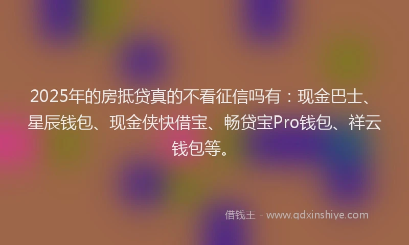 2025年的房抵贷真的不看征信吗有：现金巴士、星辰钱包、现金侠快借宝、畅贷宝Pro钱包、祥云钱包等。