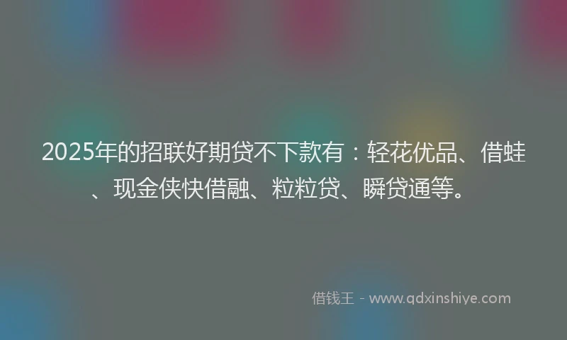 2025年的招联好期贷不下款有：轻花优品、借蛙、现金侠快借融、粒粒贷、瞬贷通等。
