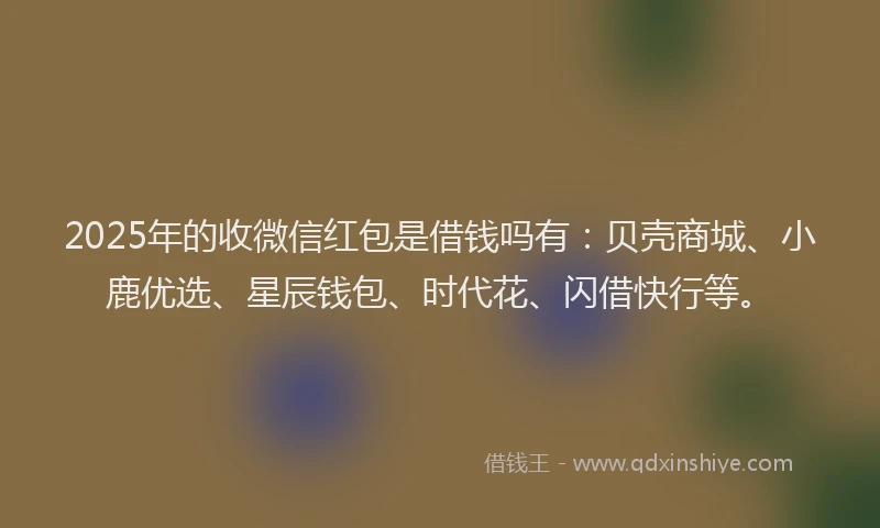2025年的收微信红包是借钱吗有：贝壳商城、小鹿优选、星辰钱包、时代花、闪借快行等。