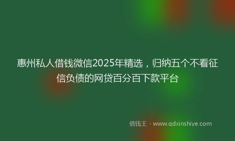 惠州私人借钱微信2025年精选，归纳五个不看征信负债的网贷百分百下款平台