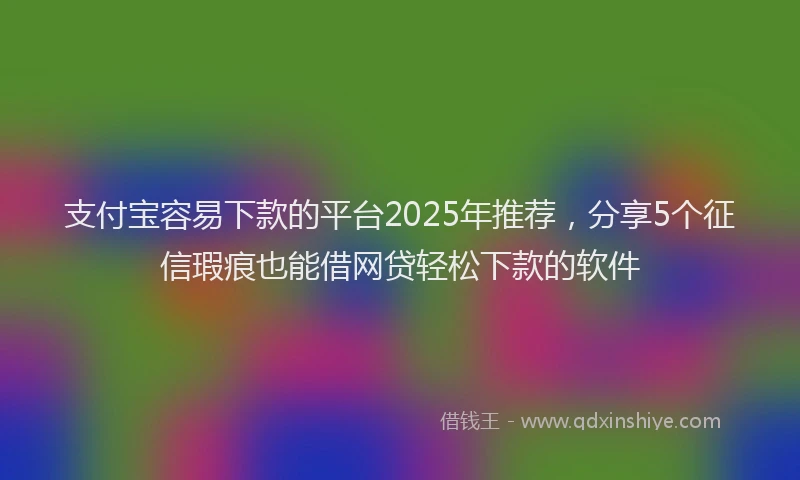 支付宝容易下款的平台2025年推荐，分享5个征信瑕疵也能借网贷轻松下款的软件