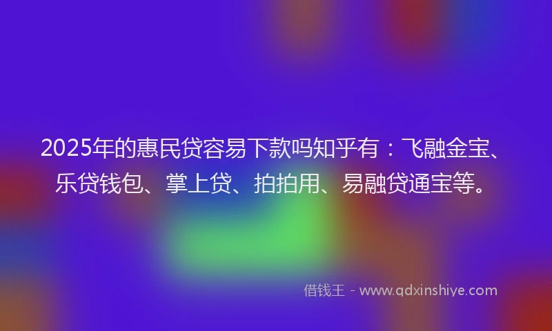 2025年的惠民贷容易下款吗知乎有：飞融金宝、乐贷钱包、掌上贷、拍拍用、易融贷通宝等。