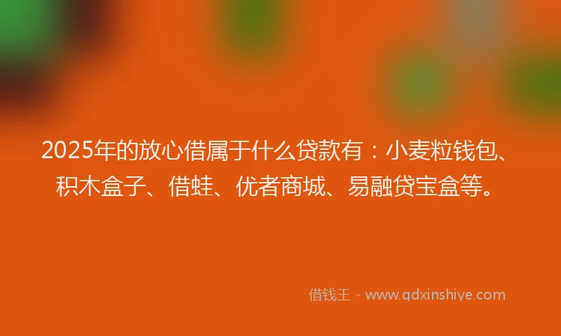 2025年的放心借属于什么贷款有：小麦粒钱包、积木盒子、借蛙、优者商城、易融贷宝盒等。
