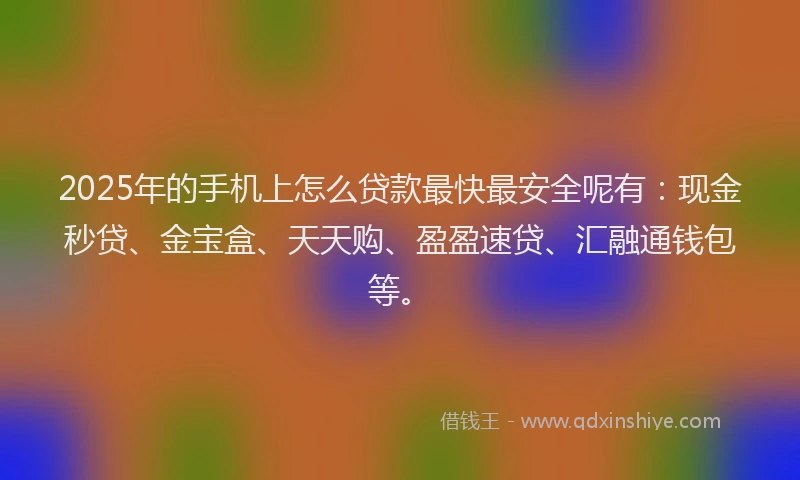 2025年的手机上怎么贷款最快最安全呢有：现金秒贷、金宝盒、天天购、盈盈速贷、汇融通钱包等。