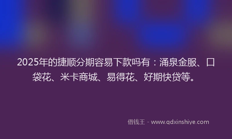 2025年的捷顺分期容易下款吗有：涌泉金服、口袋花、米卡商城、易得花、好期快贷等。