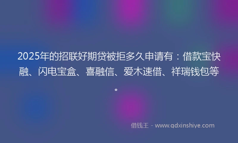 2025年的招联好期贷被拒多久申请有：借款宝快融、闪电宝盒、喜融信、爱木速借、祥瑞钱包等。