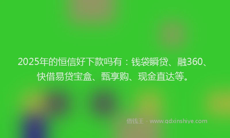 2025年的恒信好下款吗有：钱袋瞬贷、融360、快借易贷宝盒、甄享购、现金直达等。