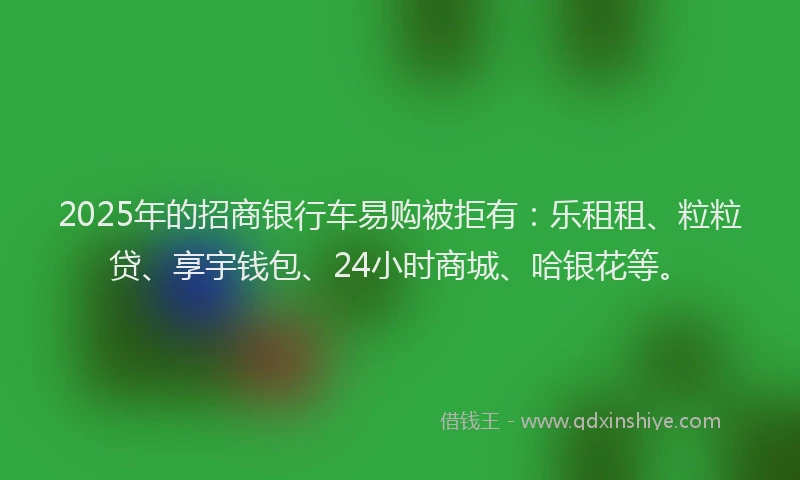 2025年的招商银行车易购被拒有：乐租租、粒粒贷、享宇钱包、24小时商城、哈银花等。