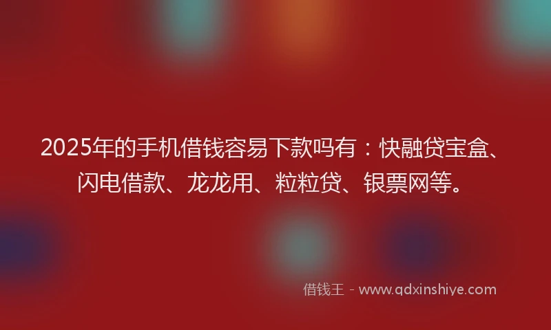 2025年的手机借钱容易下款吗有：快融贷宝盒、闪电借款、龙龙用、粒粒贷、银票网等。