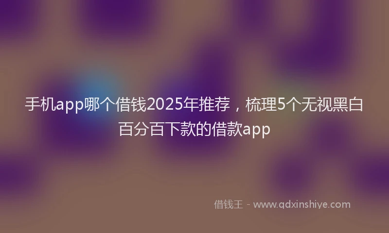 手机app哪个借钱2025年推荐，梳理5个无视黑白百分百下款的借款app