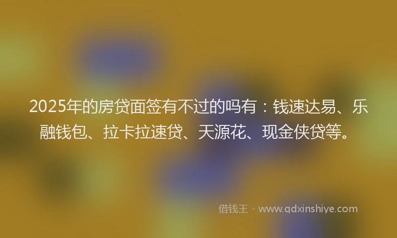2025年的房贷面签有不过的吗有：钱速达易、乐融钱包、拉卡拉速贷、天源花、现金侠贷等。