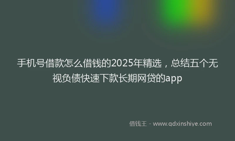 手机号借款怎么借钱的2025年精选，总结五个无视负债快速下款长期网贷的app