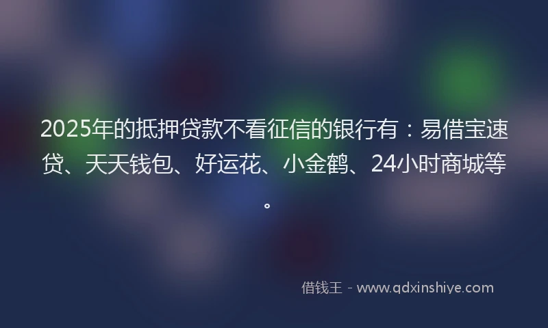 2025年的抵押贷款不看征信的银行有：易借宝速贷、天天钱包、好运花、小金鹤、24小时商城等。