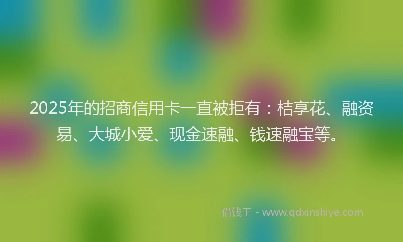 2025年的招商信用卡一直被拒有：桔享花、融资易、大城小爱、现金速融、钱速融宝等。