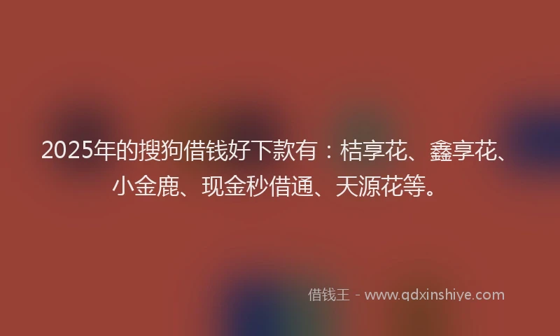 2025年的搜狗借钱好下款有：桔享花、鑫享花、小金鹿、现金秒借通、天源花等。