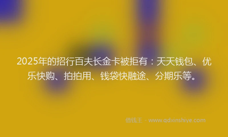 2025年的招行百夫长金卡被拒有：天天钱包、优乐快购、拍拍用、钱袋快融途、分期乐等。