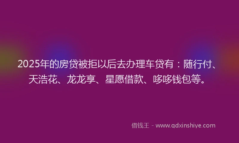 2025年的房贷被拒以后去办理车贷有：随行付、天浩花、龙龙享、星愿借款、哆哆钱包等。