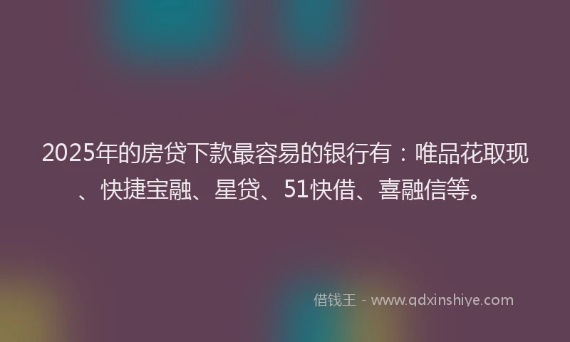 2025年的房贷下款最容易的银行有：唯品花取现、快捷宝融、星贷、51快借、喜融信等。