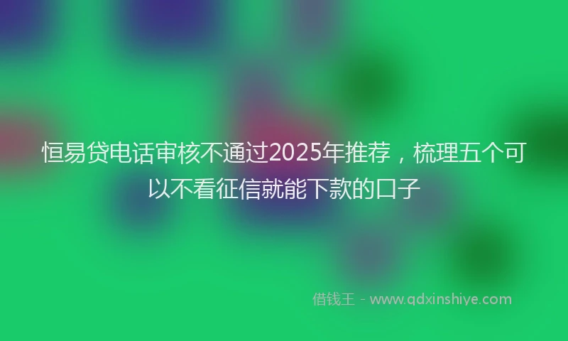恒易贷电话审核不通过2025年推荐，梳理五个可以不看征信就能下款的口子