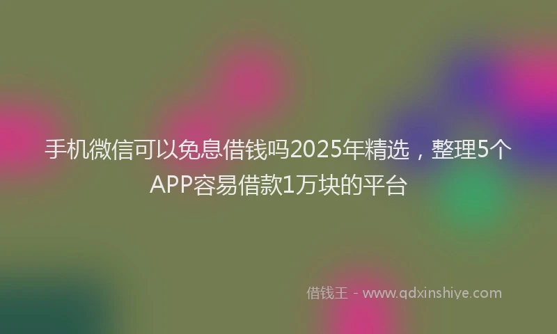 手机微信可以免息借钱吗2025年精选，整理5个APP容易借款1万块的平台