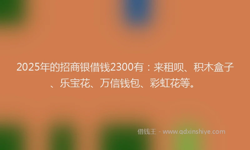 2025年的招商银借钱2300有：来租呗、积木盒子、乐宝花、万信钱包、彩虹花等。