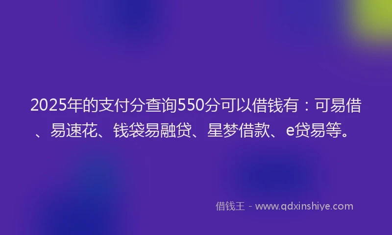 2025年的支付分查询550分可以借钱有：可易借、易速花、钱袋易融贷、星梦借款、e贷易等。