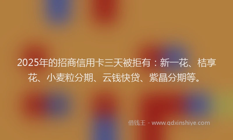 2025年的招商信用卡三天被拒有：新一花、桔享花、小麦粒分期、云钱快贷、紫晶分期等。