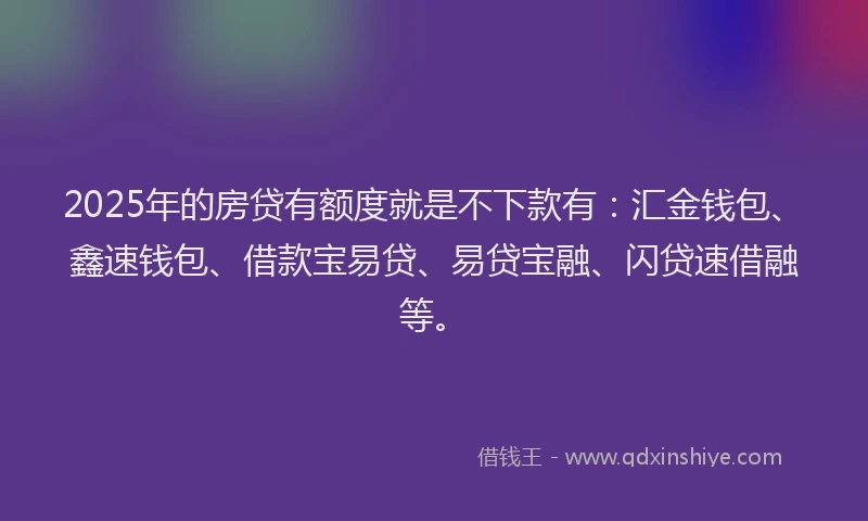 2025年的房贷有额度就是不下款有：汇金钱包、鑫速钱包、借款宝易贷、易贷宝融、闪贷速借融等。