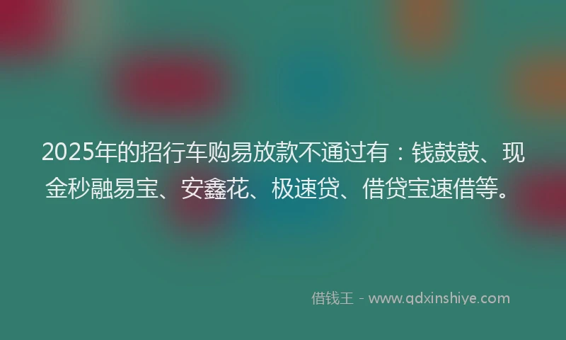 2025年的招行车购易放款不通过有：钱鼓鼓、现金秒融易宝、安鑫花、极速贷、借贷宝速借等。