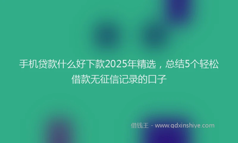手机贷款什么好下款2025年精选，总结5个轻松借款无征信记录的口子