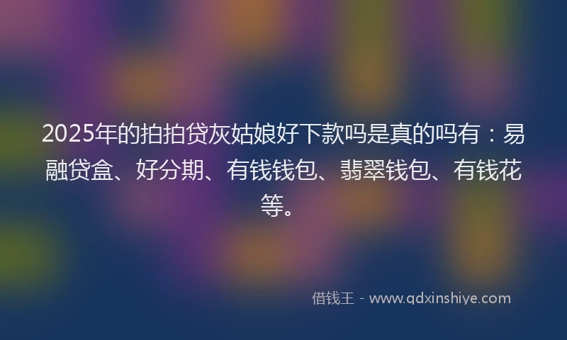 2025年的拍拍贷灰姑娘好下款吗是真的吗有：易融贷盒、好分期、有钱钱包、翡翠钱包、有钱花等。