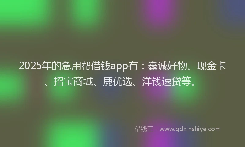 2025年的急用帮借钱app有：鑫诚好物、现金卡、招宝商城、鹿优选、洋钱速贷等。