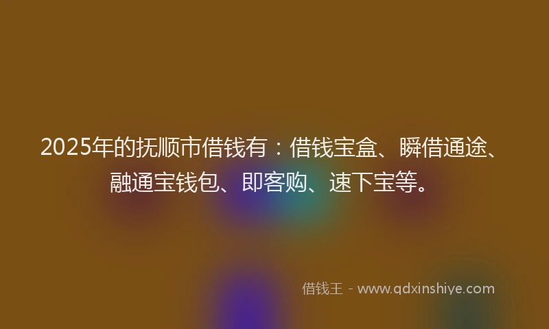 2025年的抚顺市借钱有：借钱宝盒、瞬借通途、融通宝钱包、即客购、速下宝等。