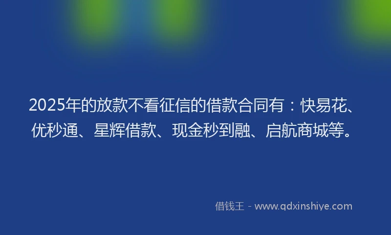 2025年的放款不看征信的借款合同有：快易花、优秒通、星辉借款、现金秒到融、启航商城等。