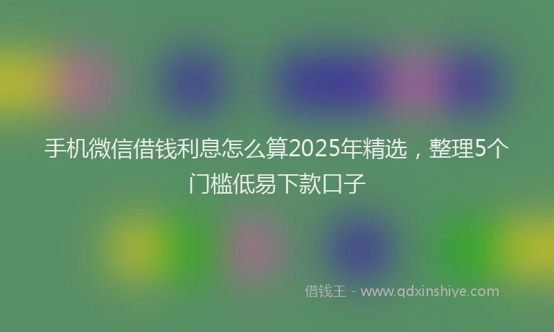 手机微信借钱利息怎么算2025年精选，整理5个门槛低易下款口子