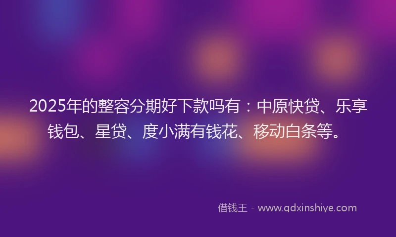 2025年的整容分期好下款吗有：中原快贷、乐享钱包、星贷、度小满有钱花、移动白条等。
